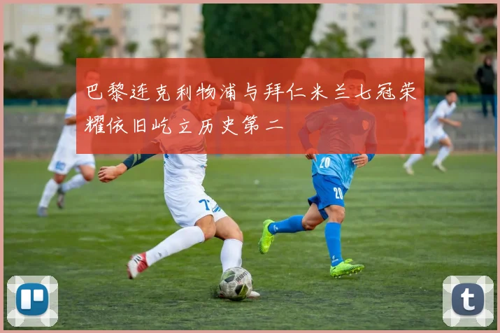 巴黎连克利物浦与拜仁米兰七冠荣耀依旧屹立历史第二