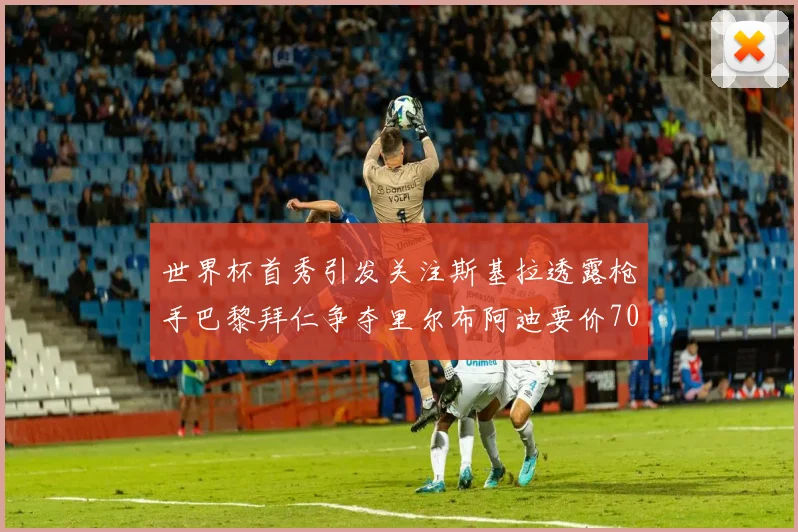 世界杯首秀引发关注斯基拉透露枪手巴黎拜仁争夺里尔布阿迪要价7000万欧