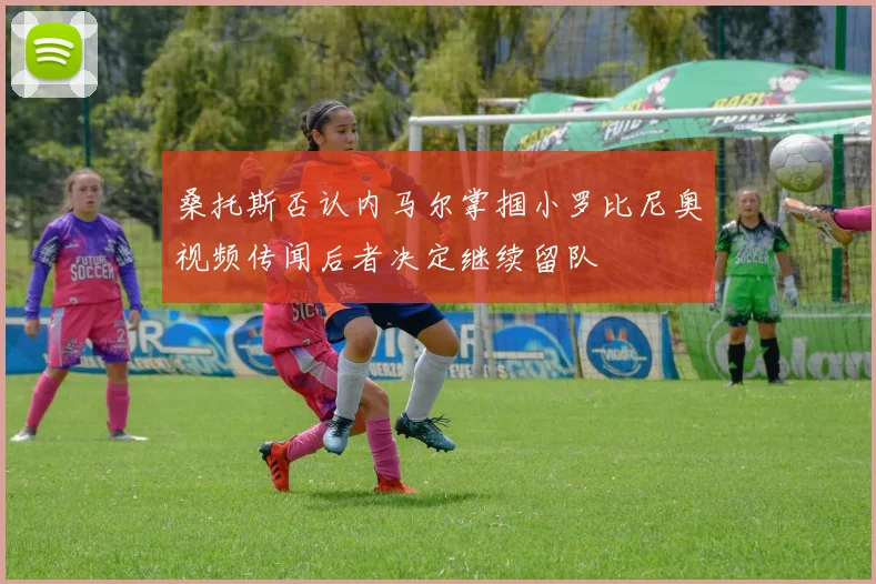 桑托斯否认内马尔掌掴小罗比尼奥视频传闻后者决定继续留队