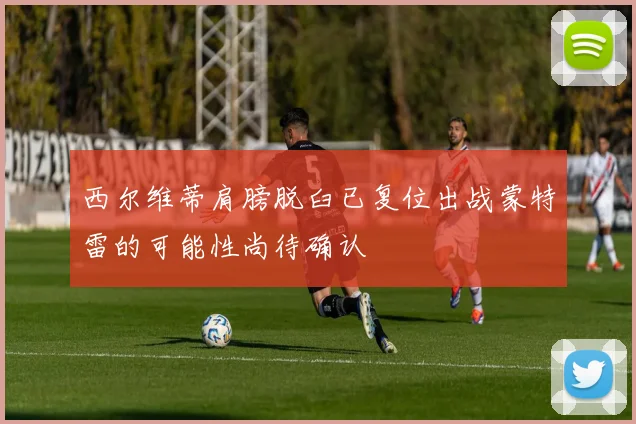 西尔维蒂肩膀脱臼已复位出战蒙特雷的可能性尚待确认