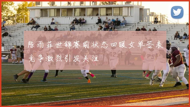 陈雨菲世锦赛前状态回暖女单签表竞争激烈引发关注