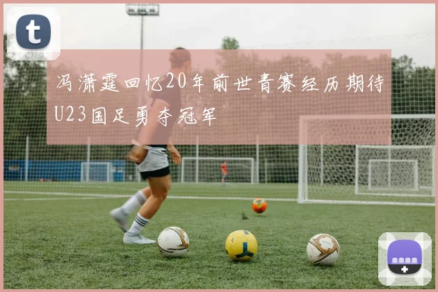 冯潇霆回忆20年前世青赛经历期待U23国足勇夺冠军