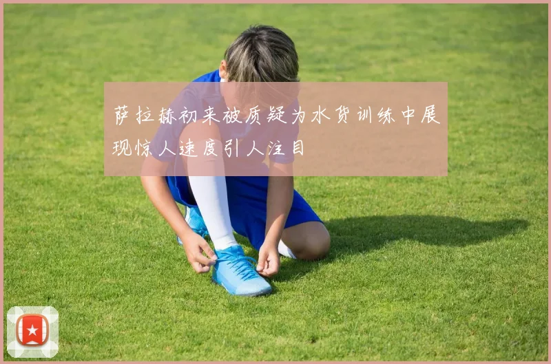 萨拉赫初来被质疑为水货训练中展现惊人速度引人注目