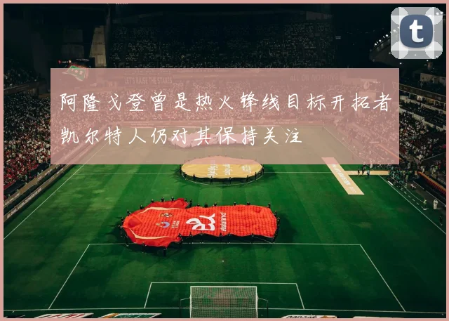 阿隆戈登曾是热火锋线目标开拓者凯尔特人仍对其保持关注