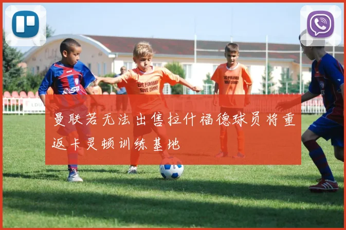 曼联若无法出售拉什福德球员将重返卡灵顿训练基地