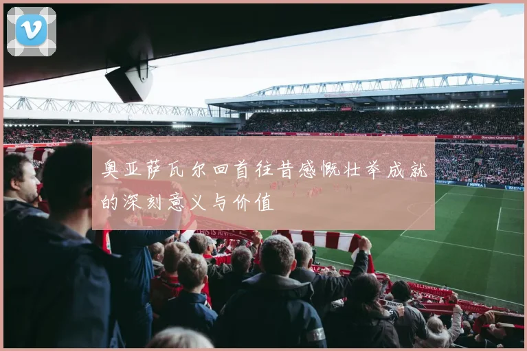 奥亚萨瓦尔回首往昔感慨壮举成就的深刻意义与价值
