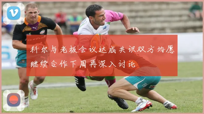科尔与老板会议达成共识双方均愿继续合作下周再深入讨论
