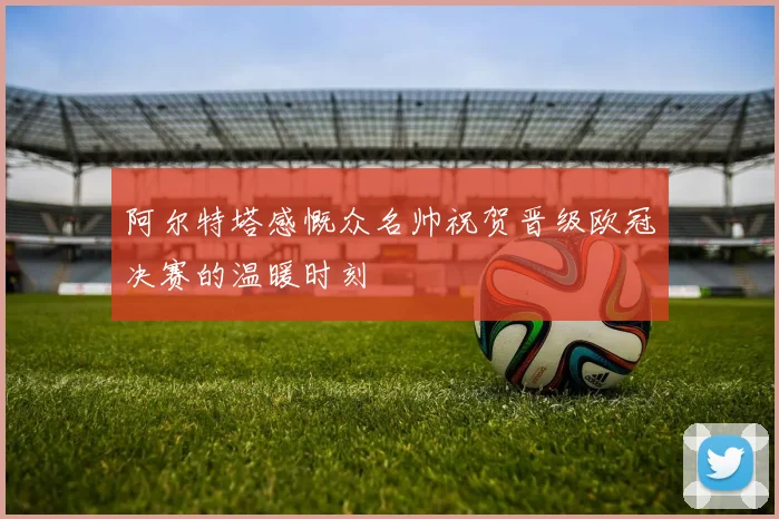 阿尔特塔感慨众名帅祝贺晋级欧冠决赛的温暖时刻