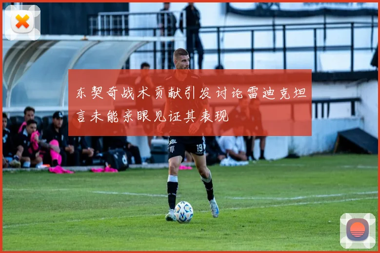 东契奇战术贡献引发讨论雷迪克坦言未能亲眼见证其表现