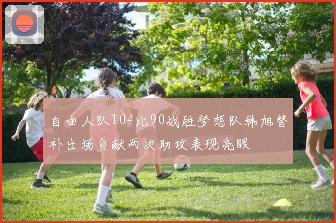 自由人队104比90战胜梦想队韩旭替补出场贡献两次助攻表现亮眼