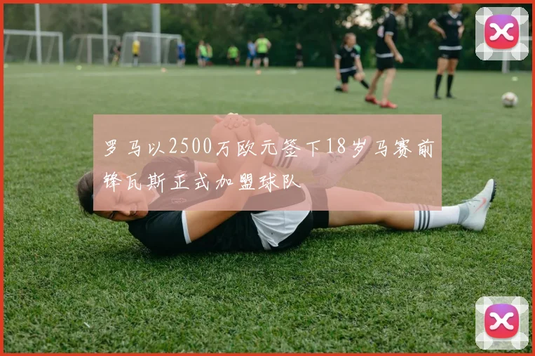 罗马以2500万欧元签下18岁马赛前锋瓦斯正式加盟球队