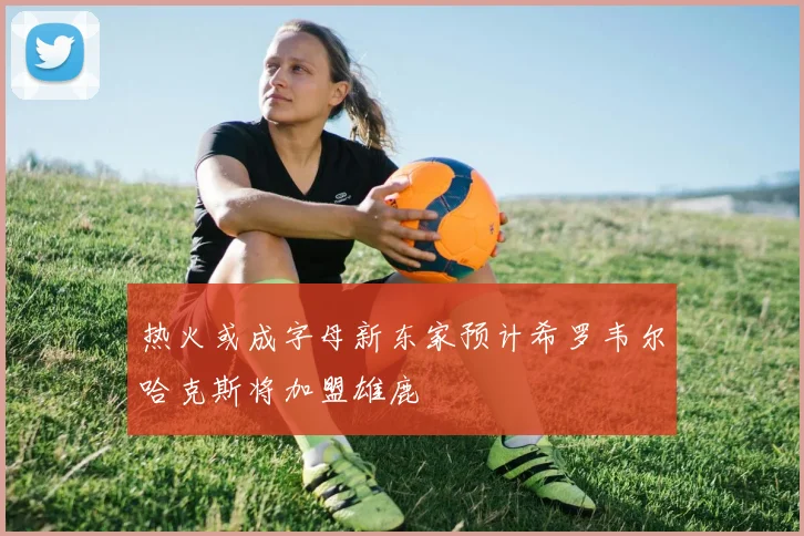 热火或成字母新东家预计希罗韦尔哈克斯将加盟雄鹿