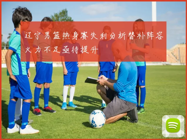 辽宁男篮热身赛失利分析替补阵容火力不足亟待提升