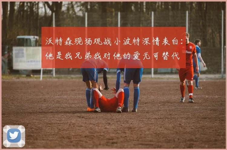 沃特森现场观战小波特深情表白：他是我兄弟我对他的爱无可替代