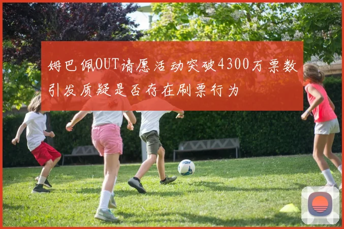 姆巴佩OUT请愿活动突破4300万票数引发质疑是否存在刷票行为