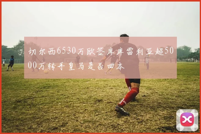 切尔西6530万欧签库库雷利亚超5000万转手皇马是否回本
