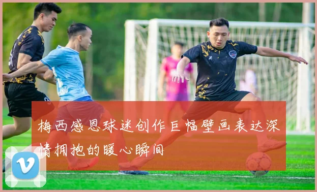 梅西感恩球迷创作巨幅壁画表达深情拥抱的暖心瞬间