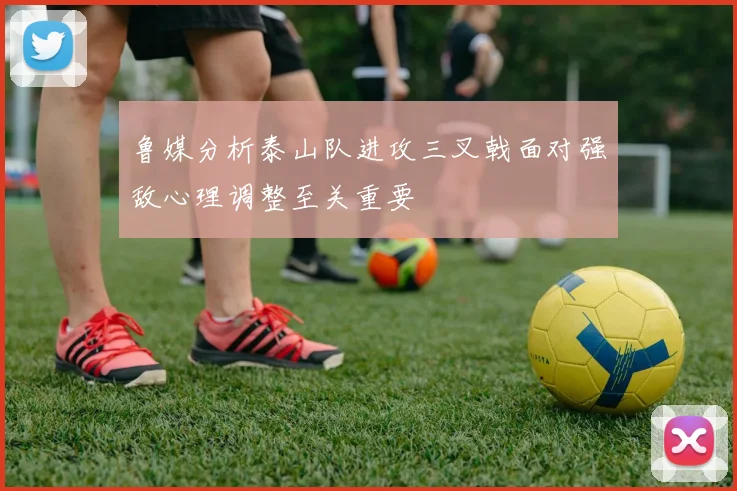 鲁媒分析泰山队进攻三叉戟面对强敌心理调整至关重要
