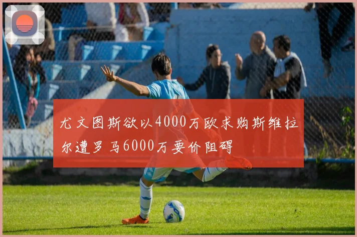 尤文图斯欲以4000万欧求购斯维拉尔遭罗马6000万要价阻碍