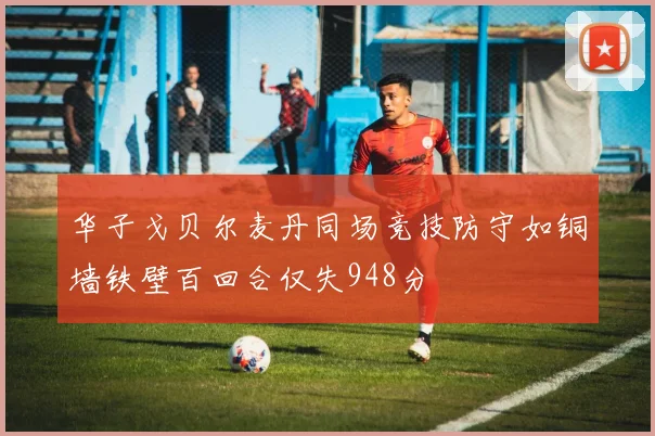 华子戈贝尔麦丹同场竞技防守如铜墙铁壁百回合仅失948分