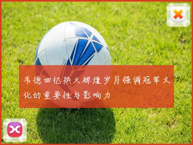 韦德回忆热火辉煌岁月强调冠军文化的重要性与影响力