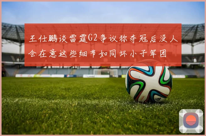 王仕鹏谈雷霆G2争议称夺冠后没人会在意这些细节如同坏小子军团