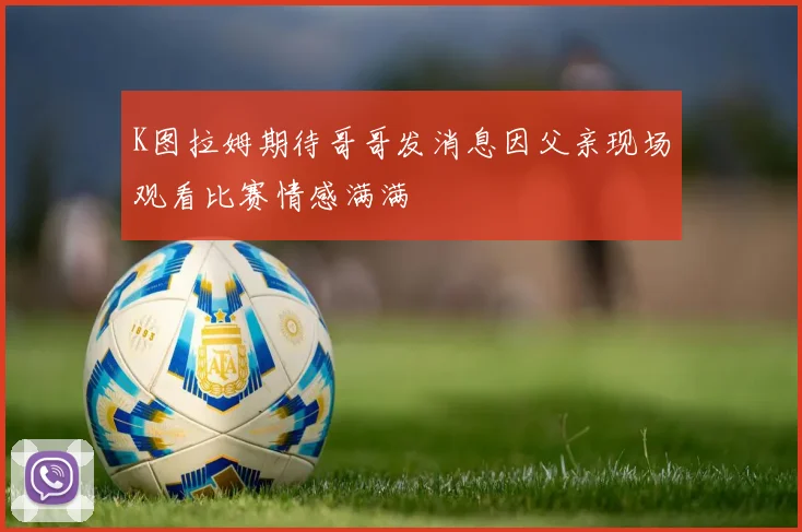 K图拉姆期待哥哥发消息因父亲现场观看比赛情感满满