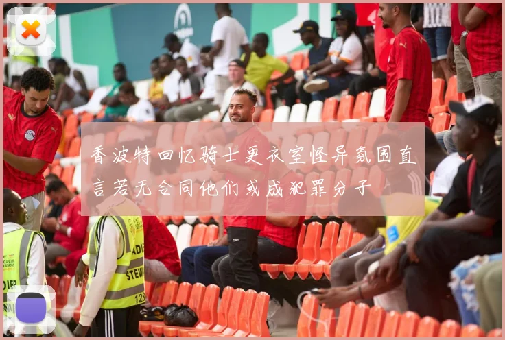 香波特回忆骑士更衣室怪异氛围直言若无合同他们或成犯罪分子