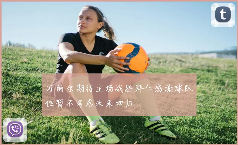 万纳尔期待主场战胜拜仁感谢球队但暂不考虑未来回归