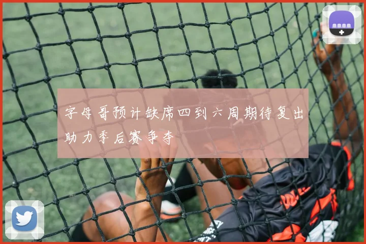 字母哥预计缺席四到六周期待复出助力季后赛争夺