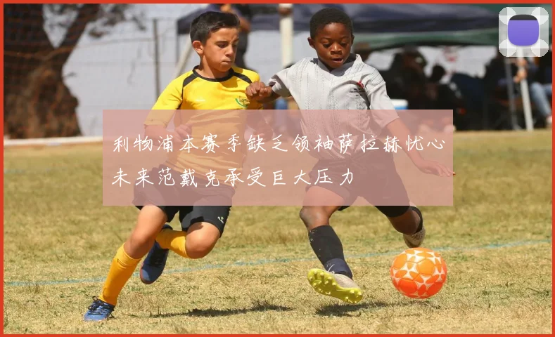 利物浦本赛季缺乏领袖萨拉赫忧心未来范戴克承受巨大压力