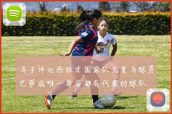 马卡评论西班牙国家队无皇马球员巴萨成唯一每届都有代表的球队